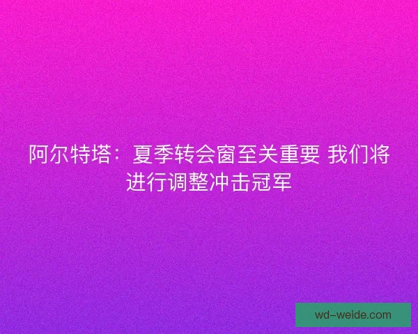 阿尔特塔:夏季转会窗至关重要 我们将进行调整冲击冠军 阿尔特塔:夏季转会窗至关重要 我们将进行调整冲击冠军