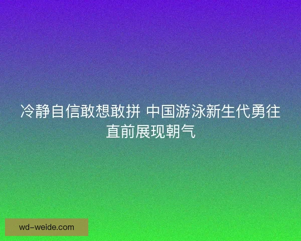 冷静自信敢想敢拼 中国游泳新生代勇往直前展现朝气 冷静自信敢想敢拼 中国游泳新生代勇往直前展现朝气
