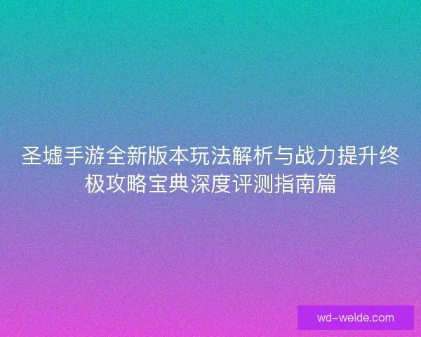 圣墟手游全新版本玩法解析与战力提升终极攻略宝典深度评测指南篇 圣墟手游全新版本玩法解析与战力提升终极攻略宝典深度评测指南篇