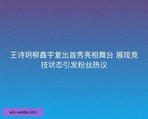 王诗玥柳鑫宇复出首秀亮相舞台 展现竞技状态引发粉丝热议 王诗玥柳鑫宇复出首秀亮相舞台 展现竞技状态引发粉丝热议