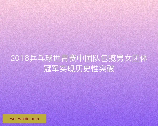 2018乒乓球世青赛中国队包揽男女团体冠军实现历史性突破