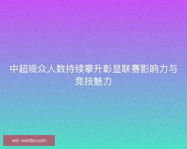 中超观众人数持续攀升彰显联赛影响力与竞技魅力 中超观众人数持续攀升彰显联赛影响力与竞技魅力