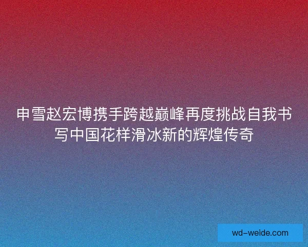 申雪赵宏博携手跨越巅峰再度挑战自我书写中国花样滑冰新的辉煌传奇
