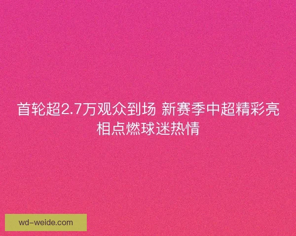 首轮超2.7万观众到场 新赛季中超精彩亮相点燃球迷热情