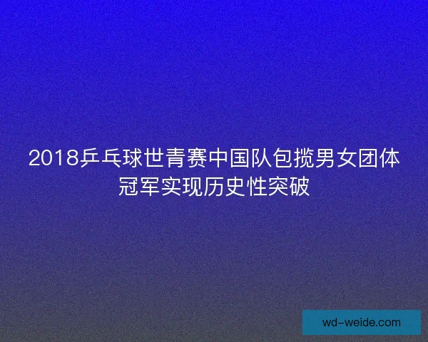 2018乒乓球世青赛中国队包揽男女团体冠军实现历史性突破