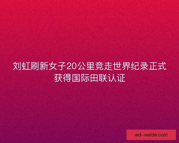 刘虹刷新女子20公里竞走世界纪录正式获得国际田联认证