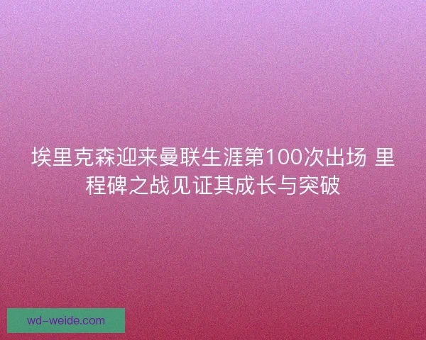 埃里克森迎来曼联生涯第100次出场 里程碑之战见证其成长与突破