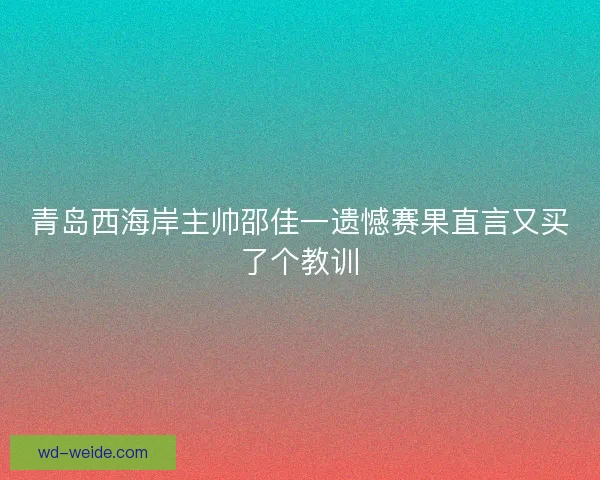 青岛西海岸主帅邵佳一遗憾赛果直言又买了个教训 青岛西海岸主帅邵佳一遗憾赛果直言又买了个教训