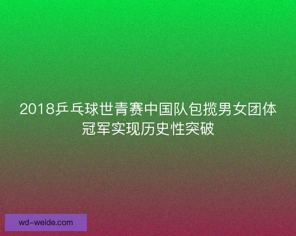 2018乒乓球世青赛中国队包揽男女团体冠军实现历史性突破 2018乒乓球世青赛中国队包揽男女团体冠军实现历史性突破