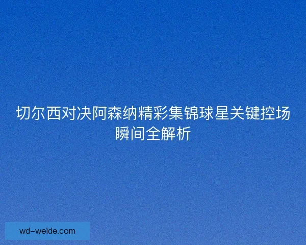 切尔西对决阿森纳精彩集锦球星关键控场瞬间全解析