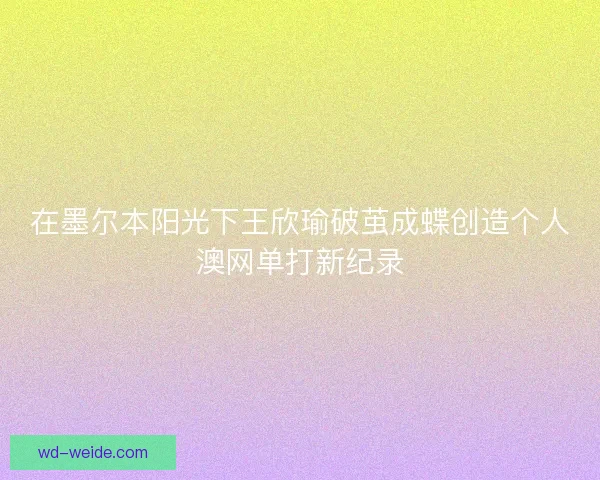 在墨尔本阳光下王欣瑜破茧成蝶创造个人澳网单打新纪录