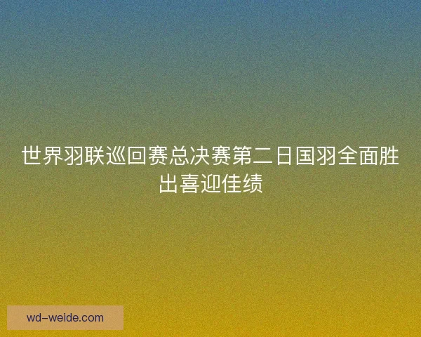 世界羽联巡回赛总决赛第二日国羽全面胜出喜迎佳绩
