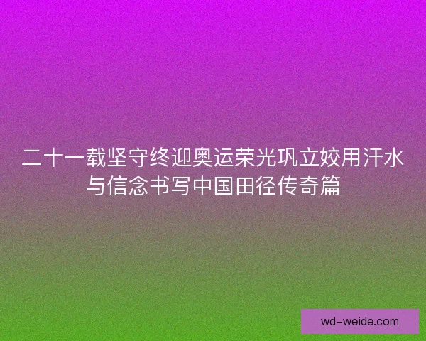 二十一载坚守终迎奥运荣光巩立姣用汗水与信念书写中国田径传奇篇 二十一载坚守终迎奥运荣光巩立姣用汗水与信念书写中国田径传奇篇